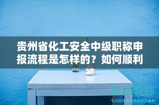 貴州省化工安全中級職稱申報(bào)流程是怎樣的？如何順利通過？