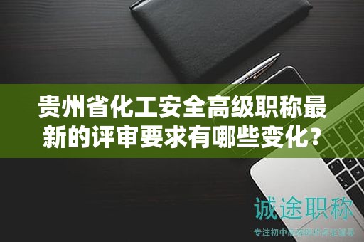 貴州省化工安全高級(jí)職稱(chēng)最新的評(píng)審要求有哪些變化？如何適應(yīng)新標(biāo)準(zhǔn)？