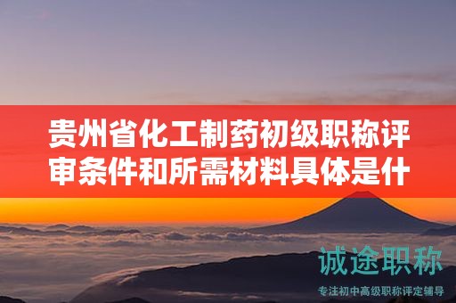 貴州省化工制藥初級(jí)職稱評(píng)審條件和所需材料具體是什么？