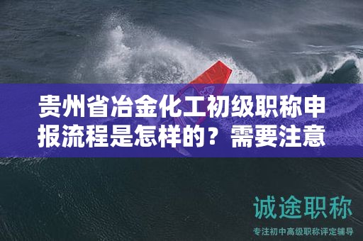 貴州省冶金化工初級職稱申報流程是怎樣的？需要注意哪些事項？