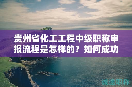 貴州省化工工程中級職稱申報流程是怎樣的？如何成功通過？