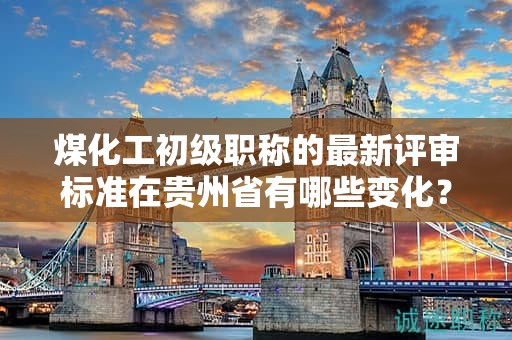 煤化工初級(jí)職稱(chēng)的最新評(píng)審標(biāo)準(zhǔn)在貴州省有哪些變化？