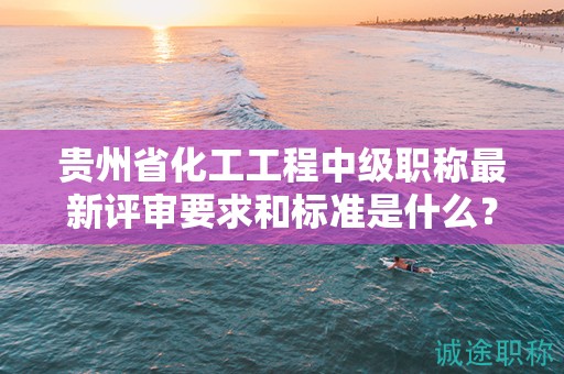 貴州省化工工程中級(jí)職稱最新評(píng)審要求和標(biāo)準(zhǔn)是什么？