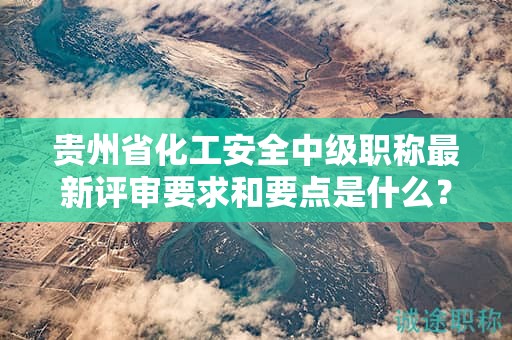 貴州省化工安全中級職稱最新評審要求和要點是什么？