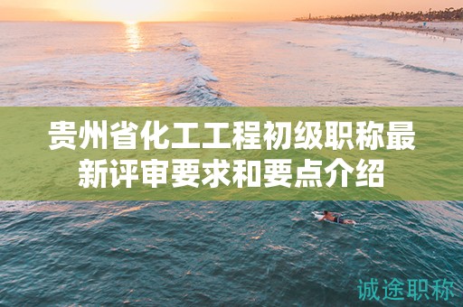 貴州省化工工程初級職稱最新評審要求和要點介紹