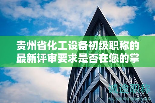 貴州省化工設(shè)備初級職稱的最新評審要求是否在您的掌握之中？