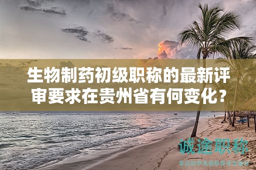 生物制藥初級(jí)職稱的最新評(píng)審要求在貴州省有何變化？
