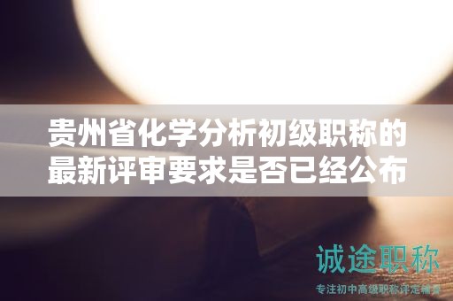 貴州省化學(xué)分析初級職稱的最新評審要求是否已經(jīng)公布？