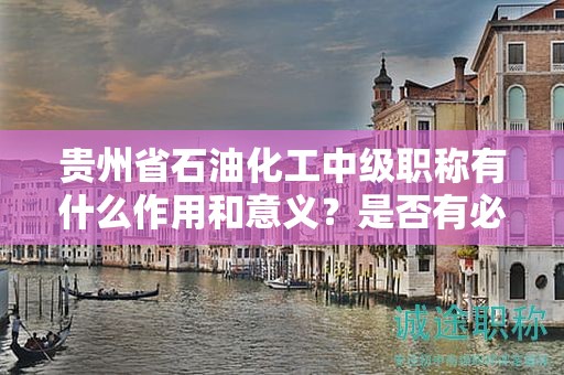 貴州省石油化工中級職稱有什么作用和意義？是否有必要申請？