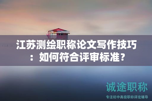 江蘇測繪職稱論文寫作技巧：如何符合評審標準？