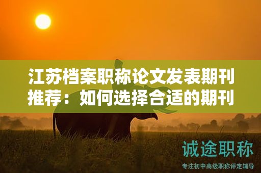 江蘇檔案職稱論文發(fā)表期刊推薦：如何選擇合適的期刊？