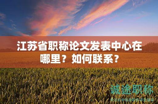 江蘇省職稱論文發(fā)表中心在哪里？如何聯(lián)系？