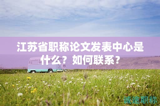 江蘇省職稱論文發(fā)表中心是什么？如何聯(lián)系？