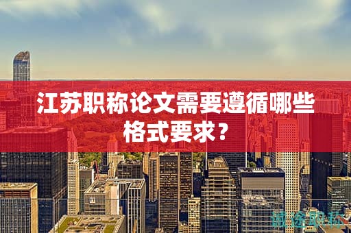 江蘇職稱論文需要遵循哪些格式要求？