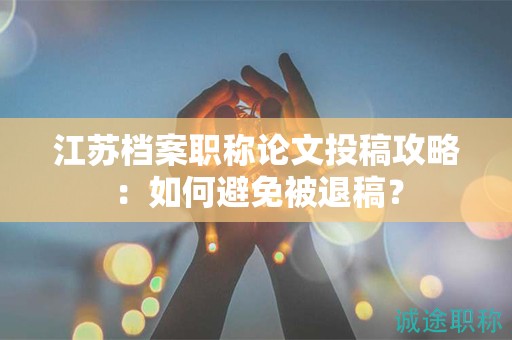 江蘇檔案職稱論文投稿攻略：如何避免被退稿？