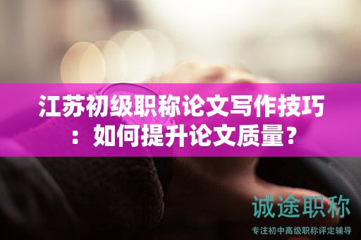 江蘇初級職稱論文寫作技巧：如何提升論文質量？