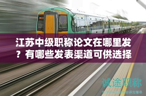 江蘇中級(jí)職稱論文在哪里發(fā)？有哪些發(fā)表渠道可供選擇？