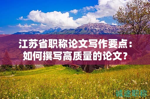 江蘇省職稱論文寫作要點：如何撰寫高質(zhì)量的論文？