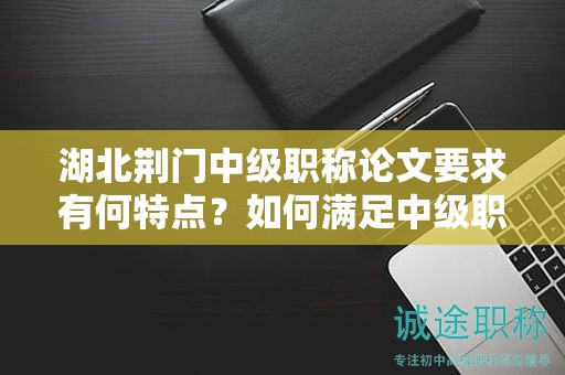 湖北荊門中級職稱論文要求有何特點(diǎn)？如何滿足中級職稱評審標(biāo)準(zhǔn)？