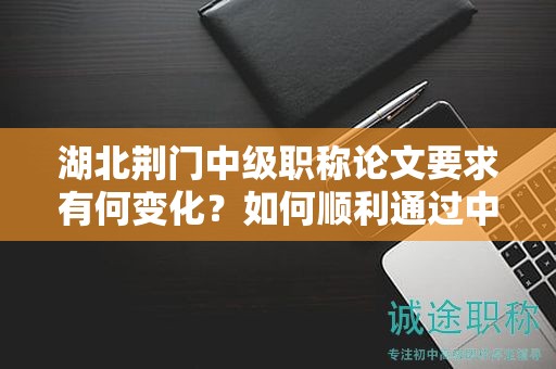 湖北荊門中級職稱論文要求有何變化？如何順利通過中級評審？