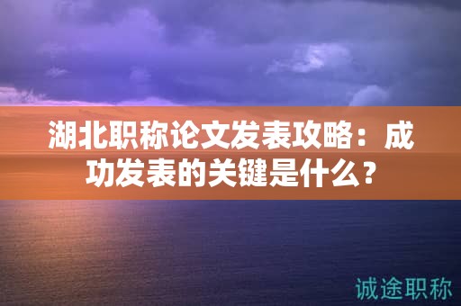 湖北職稱論文發(fā)表攻略：成功發(fā)表的關(guān)鍵是什么？