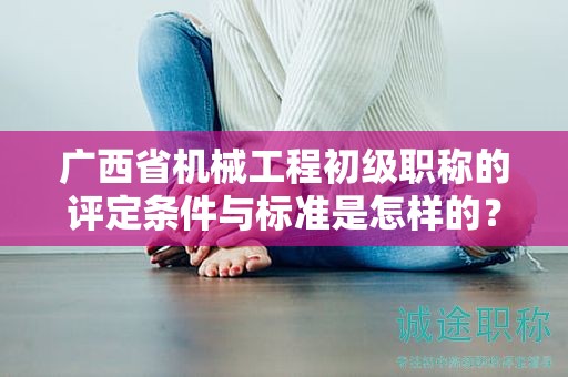 廣西省機(jī)械工程初級(jí)職稱的評(píng)定條件與標(biāo)準(zhǔn)是怎樣的？如何提高評(píng)定水平？