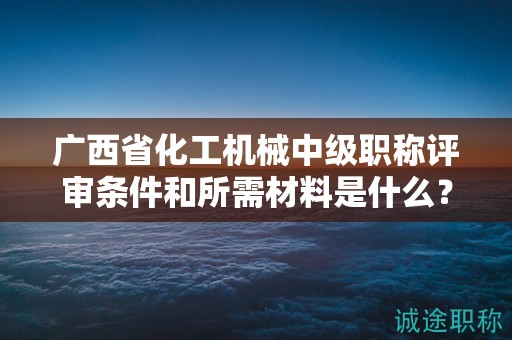 廣西省化工機械中級職稱評審條件和所需材料是什么？如何準備？