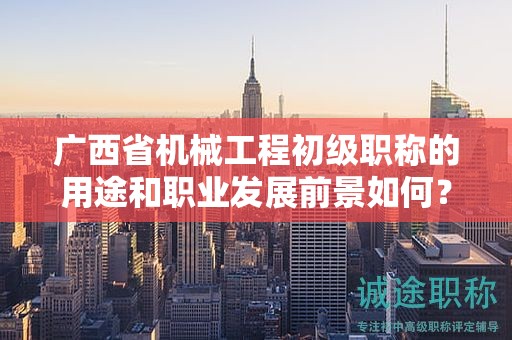 廣西省機(jī)械工程初級職稱的用途和職業(yè)發(fā)展前景如何？值得申報(bào)嗎？