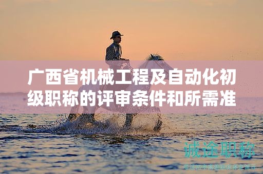 廣西省機(jī)械工程及自動化初級職稱的評審條件和所需準(zhǔn)備的材料是什么？如何準(zhǔn)備？