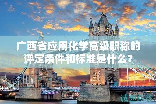 廣西省應(yīng)用化學(xué)高級職稱的評定條件和標(biāo)準(zhǔn)是什么？