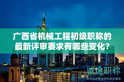 廣西省機(jī)械工程初級職稱的最新評審要求有哪些變化？如何適應(yīng)新要求？