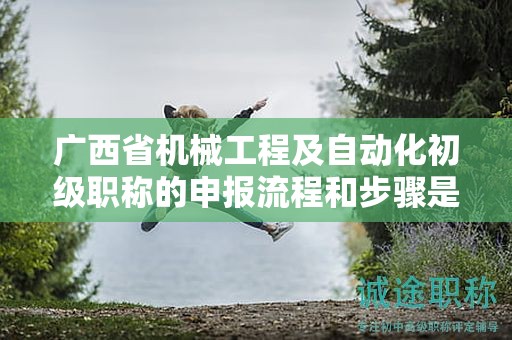 廣西省機械工程及自動化初級職稱的申報流程和步驟是怎樣的？需要注意哪些事項？