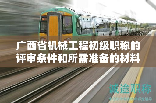 廣西省機(jī)械工程初級(jí)職稱的評(píng)審條件和所需準(zhǔn)備的材料是什么？如何準(zhǔn)備？