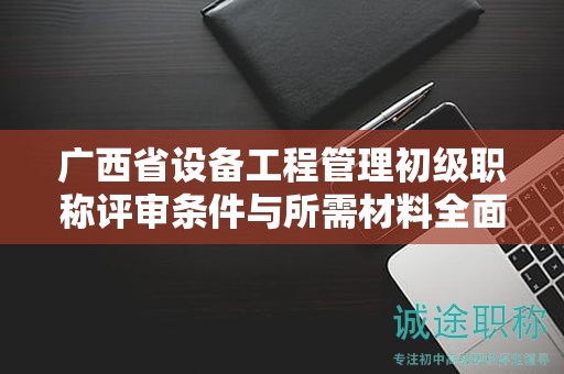 廣西省設(shè)備工程管理初級職稱評審條件與所需材料全面介紹