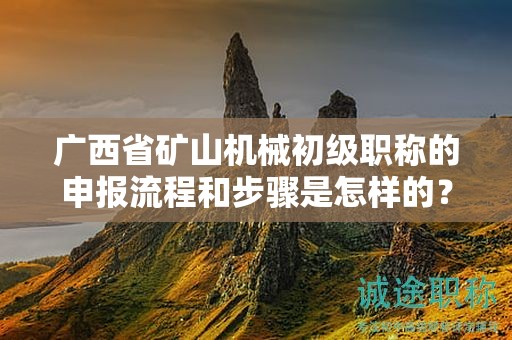 廣西省礦山機械初級職稱的申報流程和步驟是怎樣的？需要注意哪些事項？