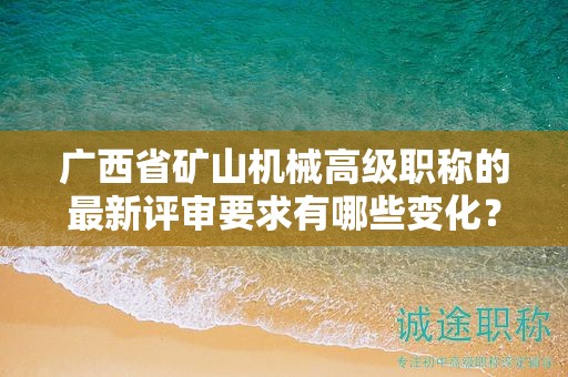 廣西省礦山機械高級職稱的最新評審要求有哪些變化？如何適應新的要求？
