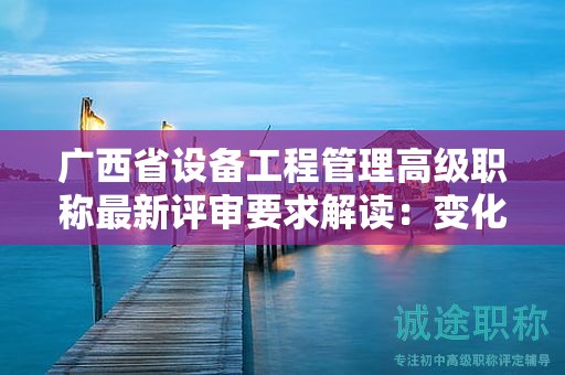 廣西省設(shè)備工程管理高級職稱最新評審要求解讀：變化與適應(yīng)策略是什么？