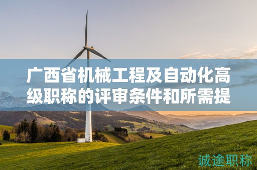 廣西省機械工程及自動化高級職稱的評審條件和所需提交的材料是什么？如何準備？