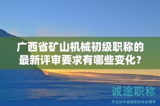 廣西省礦山機(jī)械初級職稱的最新評審要求有哪些變化？如何應(yīng)對？
