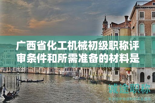 廣西省化工機(jī)械初級職稱評審條件和所需準(zhǔn)備的材料是什么？如何準(zhǔn)備？