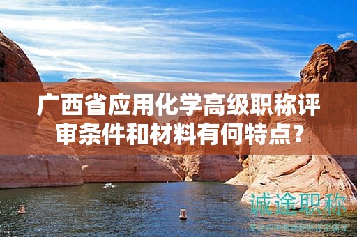 廣西省應(yīng)用化學(xué)高級(jí)職稱(chēng)評(píng)審條件和材料有何特點(diǎn)？
