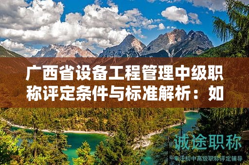 廣西省設(shè)備工程管理中級職稱評定條件與標(biāo)準(zhǔn)解析：如何提升評定水平？