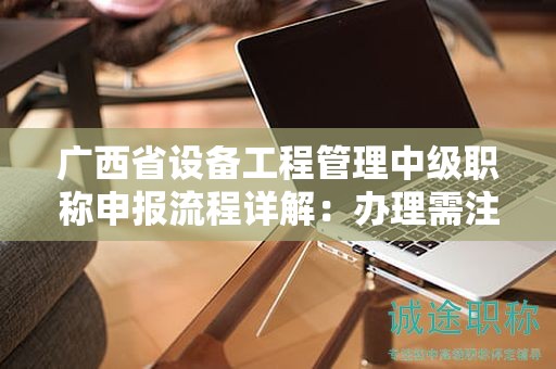 廣西省設(shè)備工程管理中級職稱申報流程詳解：辦理需注意哪些事項？