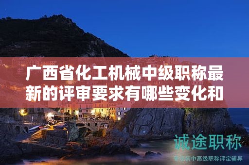 廣西省化工機(jī)械中級(jí)職稱最新的評(píng)審要求有哪些變化和調(diào)整？如何應(yīng)對(duì)？