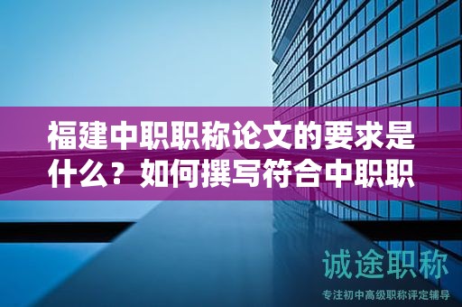 福建中職職稱論文的要求是什么？如何撰寫(xiě)符合中職職稱評(píng)審標(biāo)準(zhǔn)的論文？