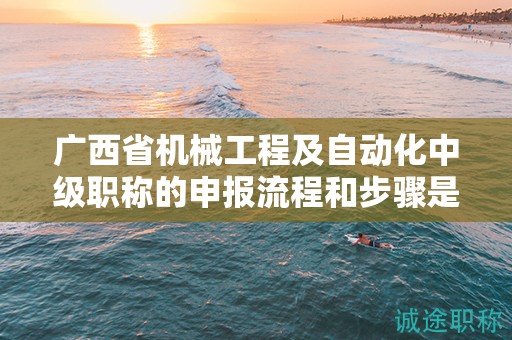 廣西省機械工程及自動化中級職稱的申報流程和步驟是怎樣的？需要注意哪些事項？