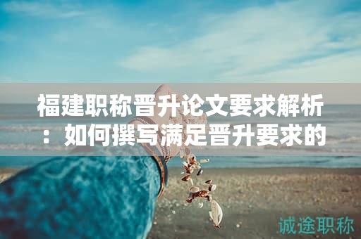 福建職稱晉升論文要求解析：如何撰寫(xiě)滿足晉升要求的職稱論文？