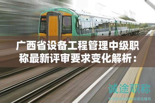 廣西省設(shè)備工程管理中級職稱最新評審要求變化解析：如何應(yīng)對新標(biāo)準(zhǔn)？