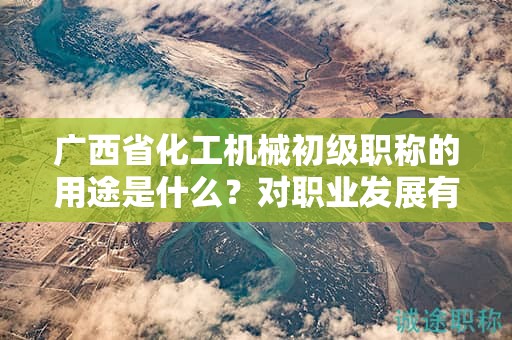 廣西省化工機械初級職稱的用途是什么？對職業(yè)發(fā)展有何幫助？
