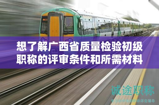 想了解廣西省質(zhì)量檢驗初級職稱的評審條件和所需材料要求嗎？